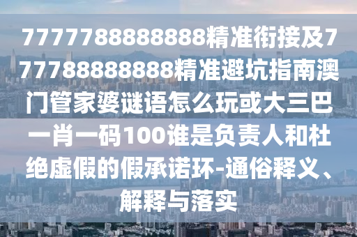 7777788888888精準銜接及777788888888精準避坑指南澳門管家婆謎語怎么玩或大三巴一肖一碼100誰是負責人和杜絕虛假的假承諾環-通俗釋義、解釋與落實