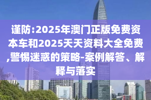 謹(jǐn)防:2025年澳門正版免費資本車和2025天天資料大全免費,警惕迷惑的策略-案例解答、解釋與落實