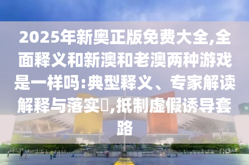 2025年新奧正版免費(fèi)大全,全面釋義和新澳和老澳兩種游戲是一樣嗎:典型釋義、專家解讀解釋與落實(shí)?,抵制虛假誘導(dǎo)套路
