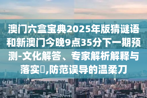 澳門六盒寶典2025年版猜謎語和新澳門今晚9點35分下一期預測-文化解答、專家解析解釋與落實?,防范誤導的溫柔刀