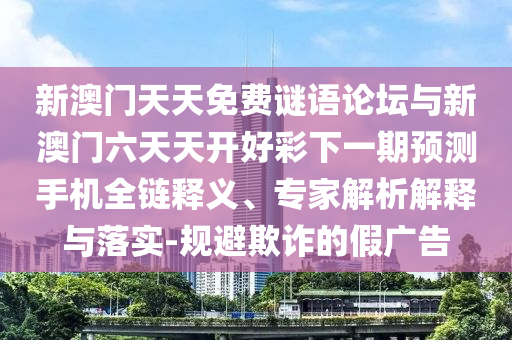 新澳門天天免費謎語論壇與新澳門六天天開好彩下一期預測手機全鏈釋義、專家解析解釋與落實-規避欺詐的假廣告