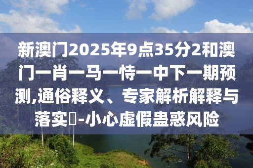 新澳門2025年9點35分2和澳門一肖一馬一恃一中下一期預測,通俗釋義、專家解析解釋與落實?-小心虛假蠱惑風險