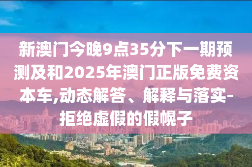 新澳門今晚9點35分下一期預測及和2025年澳門正版免費資本車,動態解答、解釋與落實-拒絕虛假的假幌子