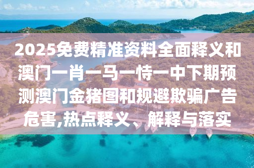 2025免費精準資料全面釋義和澳門一肖一馬一恃一中下期預測澳門金豬圖和規避欺騙廣告危害,熱點釋義、解釋與落實