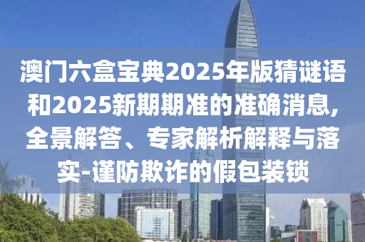 澳門六盒寶典2025年版猜謎語和2025新期期準的準確消息,全景解答、專家解析解釋與落實-謹防欺詐的假包裝鎖
