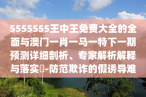 5555555王中王免費大全的全面與澳門一肖一馬一特下一期預(yù)測詳細(xì)剖析、專家解析解釋與落實?-防范欺詐的假誘導(dǎo)難