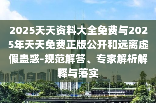 2025天天資料大全免費與2025年天天免費正版公開和遠離虛假蠱惑-規范解答、專家解析解釋與落實