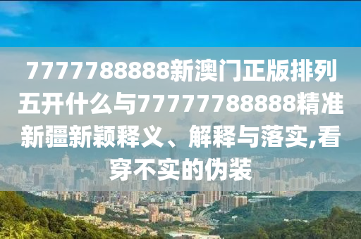 7777788888新澳門正版排列五開什么與77777788888精準新疆新穎釋義、解釋與落實,看穿不實的偽裝