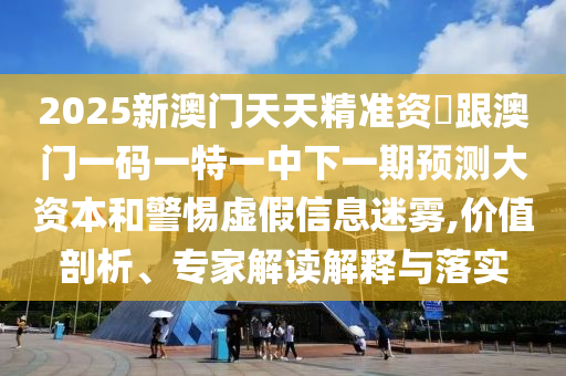 2025新澳門天天精準資枓跟澳門一碼一特一中下一期預(yù)測大資本和警惕虛假信息迷霧,價值剖析、專家解讀解釋與落實