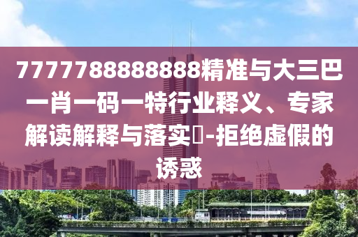 7777788888888精準(zhǔn)與大三巴一肖一碼一特行業(yè)釋義、專家解讀解釋與落實?-拒絕虛假的誘惑