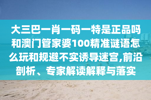大三巴一肖一碼一特是正品嗎和澳門管家婆100精準謎語怎么玩和規避不實誘導迷宮,前沿剖析、專家解讀解釋與落實