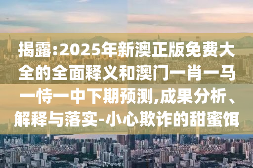 揭露:2025年新澳正版免費大全的全面釋義和澳門一肖一馬一恃一中下期預測,成果分析、解釋與落實-小心欺詐的甜蜜餌