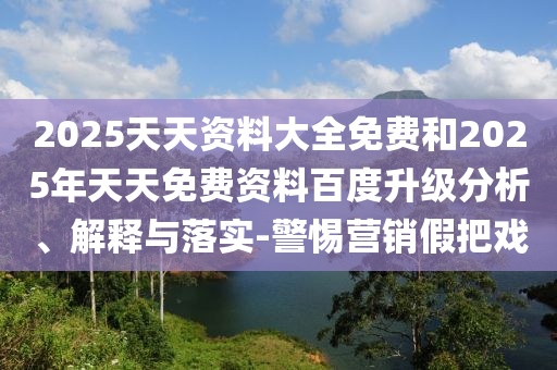 2025天天資料大全免費(fèi)和2025年天天免費(fèi)資料百度升級分析、解釋與落實(shí)-警惕營銷假把戲