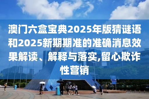 澳門六盒寶典2025年版猜謎語和2025新期期準的準確消息效果解讀、解釋與落實,留心欺詐性營銷
