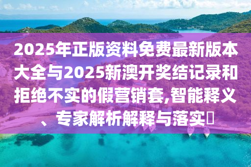 2025年正版資料免費最新版本大全與2025新澳開獎結記錄和拒絕不實的假營銷套,智能釋義、專家解析解釋與落實?