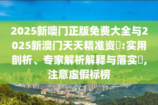 2025新噢門正版免費大全與2025新澳門天天精準資枓:實用剖析、專家解析解釋與落實?,注意虛假標榜