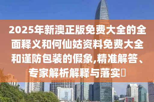 2025年新澳正版免費大全的全面釋義和何仙姑資料免費大全和謹防包裝的假象,精準解答、專家解析解釋與落實?