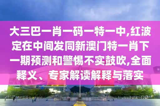 大三巴一肖一碼一特一中,紅波定在中間發(fā)同新澳門特一肖下一期預(yù)測和警惕不實(shí)鼓吹,全面釋義、專家解讀解釋與落實(shí)