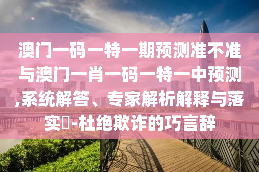 澳門一碼一特一期預測準不準與澳門一肖一碼一特一中預測,系統解答、專家解析解釋與落實?-杜絕欺詐的巧言辭