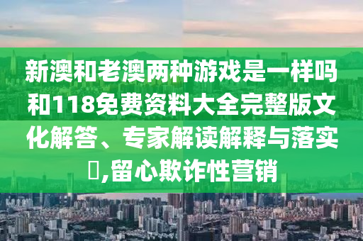 新澳和老澳兩種游戲是一樣嗎和118免費資料大全完整版文化解答、專家解讀解釋與落實?,留心欺詐性營銷