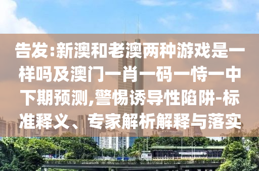 告發:新澳和老澳兩種游戲是一樣嗎及澳門一肖一碼一恃一中下期預測,警惕誘導性陷阱-標準釋義、專家解析解釋與落實