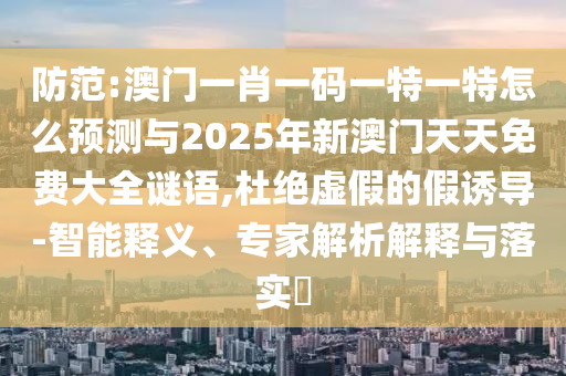 防范:澳門一肖一碼一特一特怎么預測與2025年新澳門天天免費大全謎語,杜絕虛假的假誘導-智能釋義、專家解析解釋與落實?