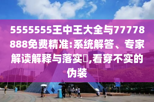 5555555王中王大全與77778888免費精準:系統解答、專家解讀解釋與落實?,看穿不實的偽裝