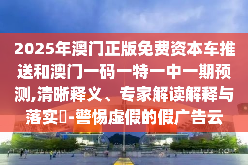 2025年澳門正版免費資本車推送和澳門一碼一特一中一期預測,清晰釋義、專家解讀解釋與落實?-警惕虛假的假廣告云