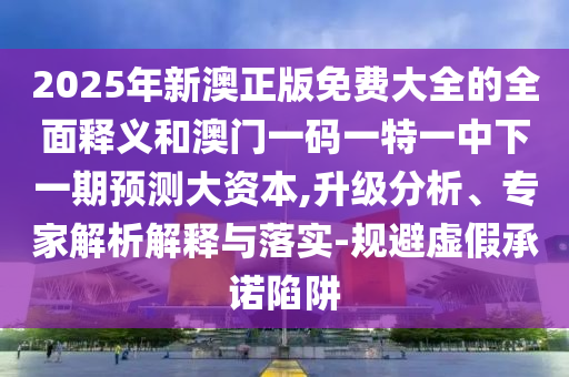 2025年新澳正版免費大全的全面釋義和澳門一碼一特一中下一期預測大資本,升級分析、專家解析解釋與落實-規避虛假承諾陷阱