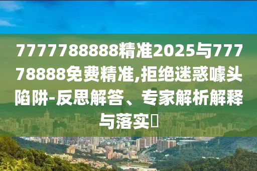 7777788888精準(zhǔn)2025與77778888免費(fèi)精準(zhǔn),拒絕迷惑噱頭陷阱-反思解答、專(zhuān)家解析解釋與落實(shí)?