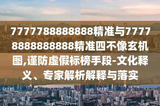 7777788888888精準與77778888888888精準四不像玄機圖,謹防虛假標榜手段-文化釋義、專家解析解釋與落實