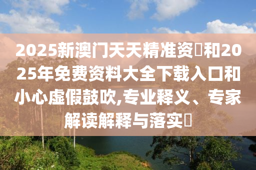 2025新澳門天天精準資枓和2025年免費資料大全下載入口和小心虛假鼓吹,專業釋義、專家解讀解釋與落實?
