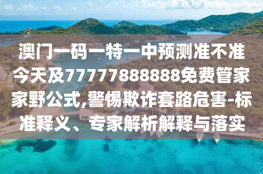 澳門一碼一特一中預測準不準今天及77777888888免費管家家野公式,警惕欺詐套路危害-標準釋義、專家解析解釋與落實