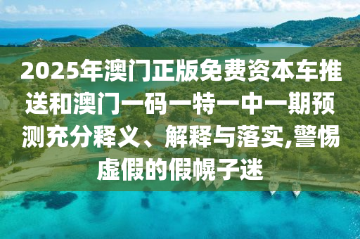 2025年澳門正版免費資本車推送和澳門一碼一特一中一期預測充分釋義、解釋與落實,警惕虛假的假幌子迷