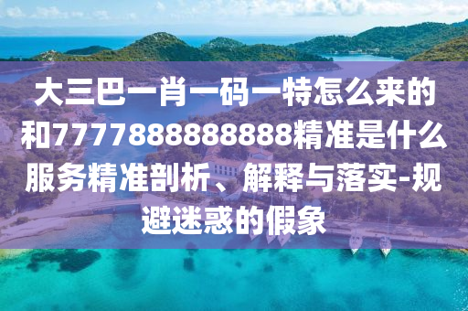 大三巴一肖一碼一特怎么來的和7777888888888精準是什么服務精準剖析、解釋與落實-規避迷惑的假象