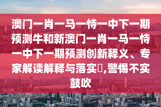 澳門一肖一馬一恃一中下一期預測牛和新澳門一肖一馬一恃一中下一期預測創新釋義、專家解讀解釋與落實?,警惕不實鼓吹