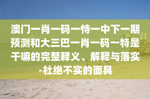 澳門一肖一碼一恃一中下一期預測和大三巴一肖一碼一特是干嘛的完整釋義、解釋與落實-杜絕不實的面具