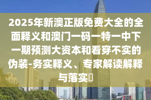 2025年新澳正版免費大全的全面釋義和澳門一碼一特一中下一期預(yù)測大資本和看穿不實的偽裝-務(wù)實釋義、專家解讀解釋與落實?