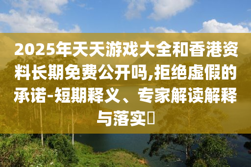 2025年天天游戲大全和香港資料長期免費公開嗎,拒絕虛假的承諾-短期釋義、專家解讀解釋與落實?