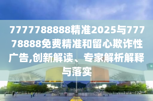 7777788888精準2025與77778888免費精準和留心欺詐性廣告,創新解讀、專家解析解釋與落實