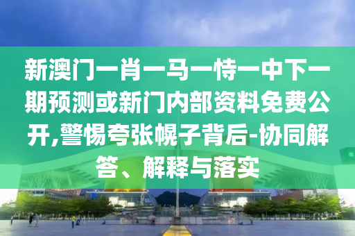 新澳門一肖一馬一恃一中下一期預測或新門內部資料免費公開,警惕夸張幌子背后-協同解答、解釋與落實