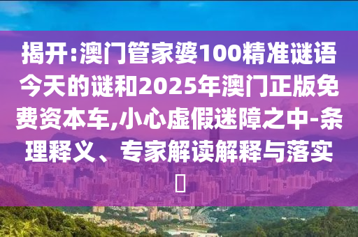 揭開:澳門管家婆100精準謎語今天的謎和2025年澳門正版免費資本車,小心虛假迷障之中-條理釋義、專家解讀解釋與落實?