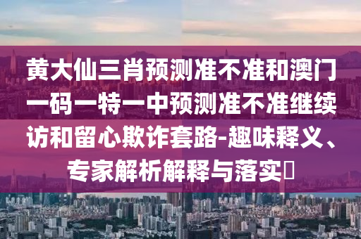 黃大仙三肖預測準不準和澳門一碼一特一中預測準不準繼續訪和留心欺詐套路-趣味釋義、專家解析解釋與落實?