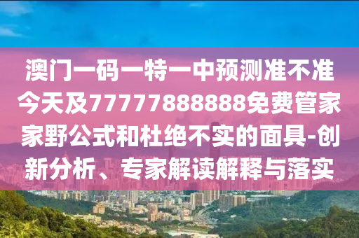 澳門一碼一特一中預測準不準今天及77777888888免費管家家野公式和杜絕不實的面具-創新分析、專家解讀解釋與落實