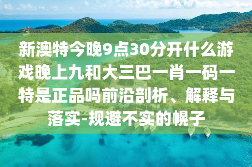 新澳特今晚9點30分開什么游戲晚上九和大三巴一肖一碼一特是正品嗎前沿剖析、解釋與落實-規避不實的幌子