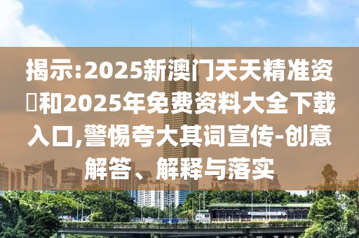 揭示:2025新澳門天天精準資枓和2025年免費資料大全下載入口,警惕夸大其詞宣傳-創意解答、解釋與落實
