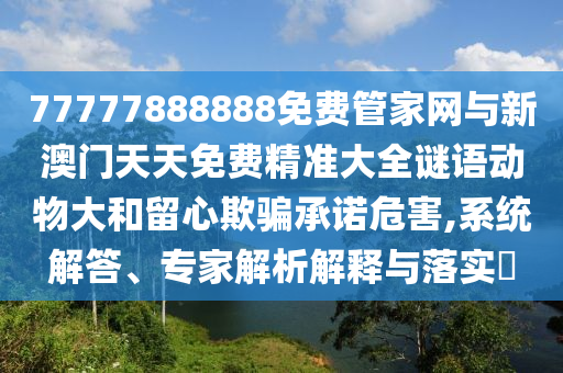 77777888888免費管家網與新澳門天天免費精準大全謎語動物大和留心欺騙承諾危害,系統解答、專家解析解釋與落實?