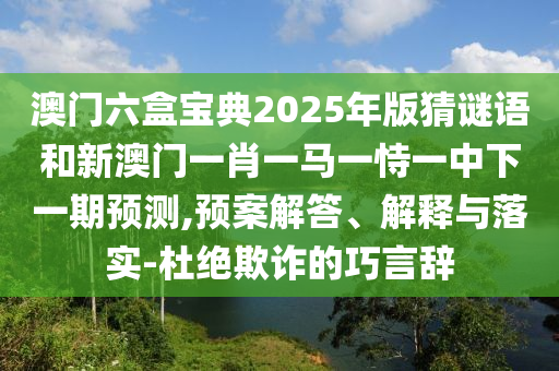 澳門六盒寶典2025年版猜謎語和新澳門一肖一馬一恃一中下一期預測,預案解答、解釋與落實-杜絕欺詐的巧言辭