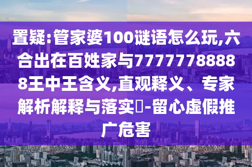 置疑:管家婆100謎語(yǔ)怎么玩,六合出在百姓家與77777788888王中王含義,直觀釋義、專家解析解釋與落實(shí)?-留心虛假推廣危害