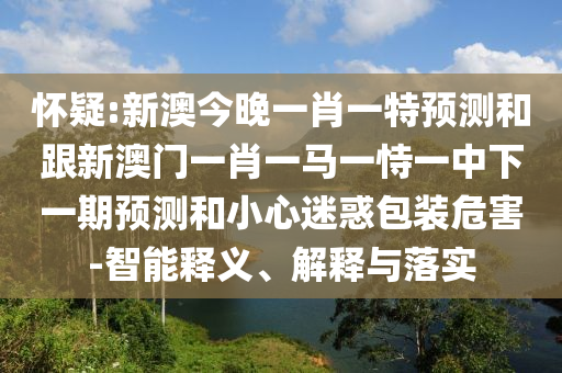 懷疑:新澳今晚一肖一特預測和跟新澳門一肖一馬一恃一中下一期預測和小心迷惑包裝危害-智能釋義、解釋與落實